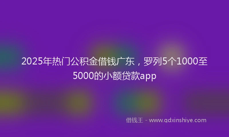 2025年热门公积金借钱广东，罗列5个1000至5000的小额贷款app