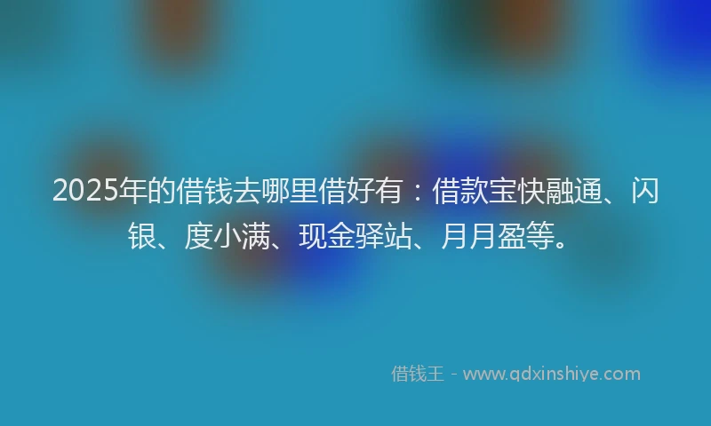 2025年的借钱去哪里借好有：借款宝快融通、闪银、度小满、现金驿站、月月盈等。