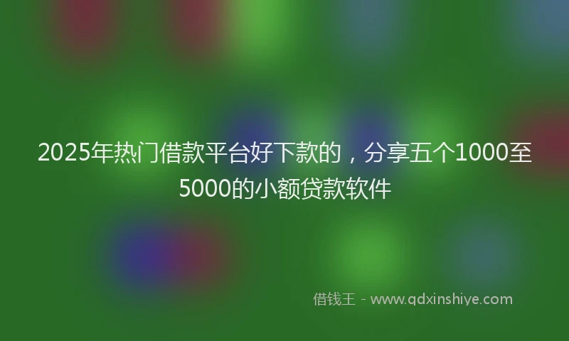 2025年热门借款平台好下款的，分享五个1000至5000的小额贷款软件
