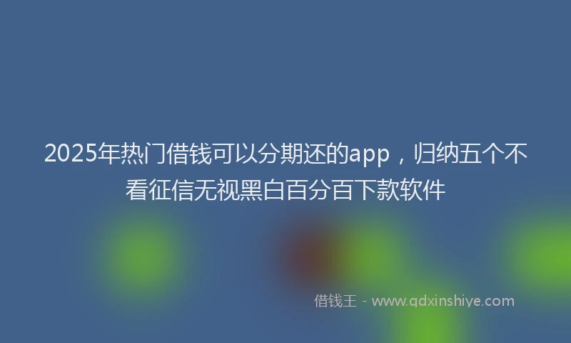 2025年热门借钱可以分期还的app，归纳五个不看征信无视黑白百分百下款软件