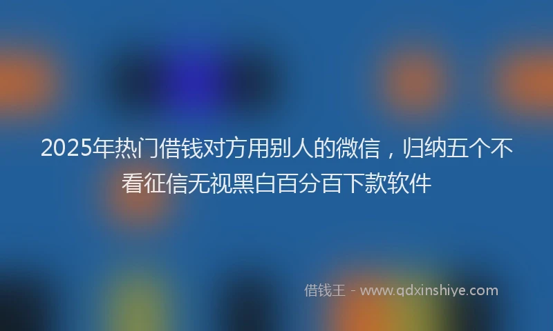 2025年热门借钱对方用别人的微信，归纳五个不看征信无视黑白百分百下款软件