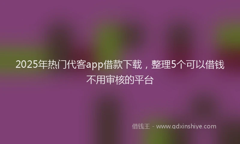 2025年热门代客app借款下载，整理5个可以借钱不用审核的平台