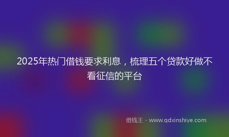 2025年热门借钱要求利息，梳理五个贷款好做不看征信的平台