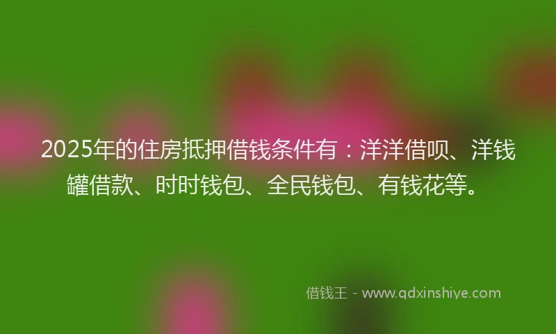 2025年的住房抵押借钱条件有：洋洋借呗、洋钱罐借款、时时钱包、全民钱包、有钱花等。