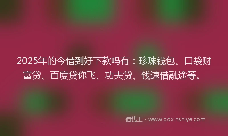 2025年的今借到好下款吗有：珍珠钱包、口袋财富贷、百度贷你飞、功夫贷、钱速借融途等。