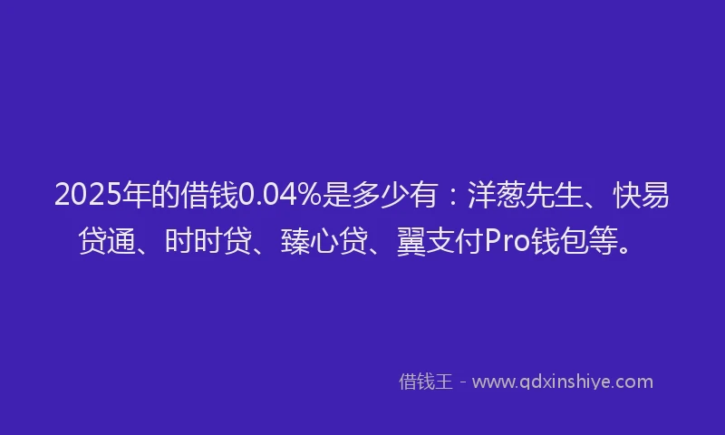 2025年的借钱0.04%是多少有：洋葱先生、快易贷通、时时贷、臻心贷、翼支付Pro钱包等。