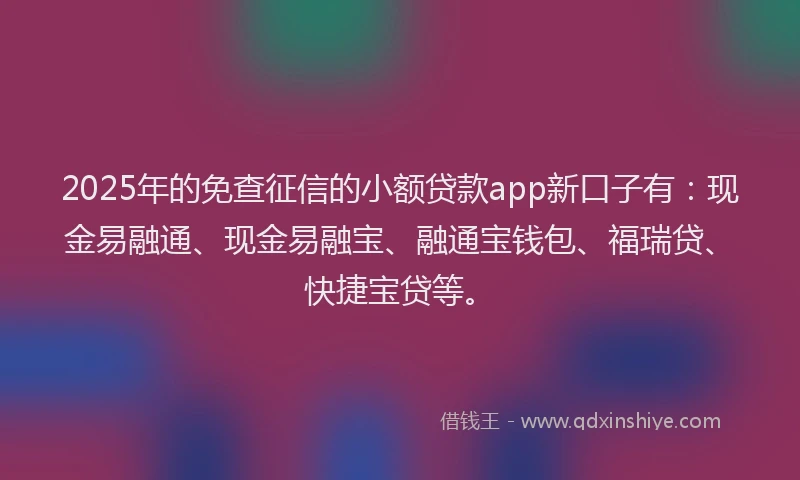 2025年的免查征信的小额贷款app新口子有：现金易融通、现金易融宝、融通宝钱包、福瑞贷、快捷宝贷等。