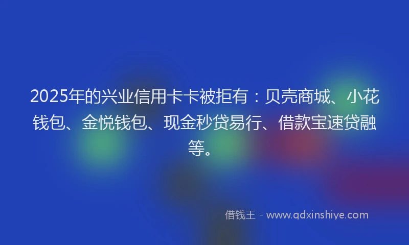 2025年的兴业信用卡卡被拒有：贝壳商城、小花钱包、金悦钱包、现金秒贷易行、借款宝速贷融等。