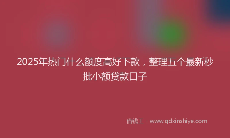 2025年热门什么额度高好下款，整理五个最新秒批小额贷款口子
