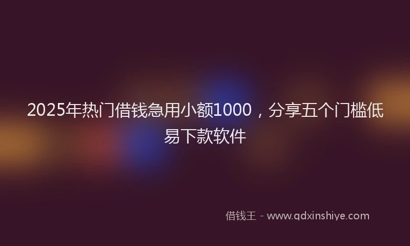 2025年热门借钱急用小额1000，分享五个门槛低易下款软件