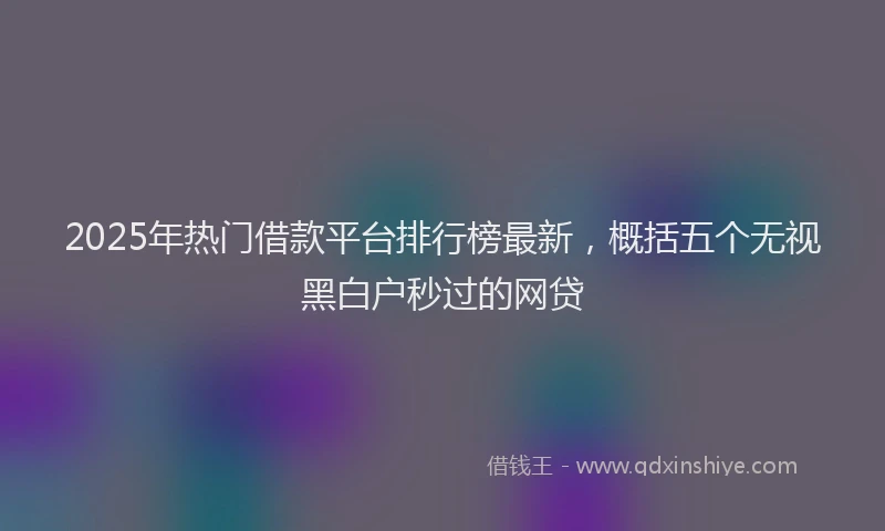 2025年热门借款平台排行榜最新，概括五个无视黑白户秒过的网贷