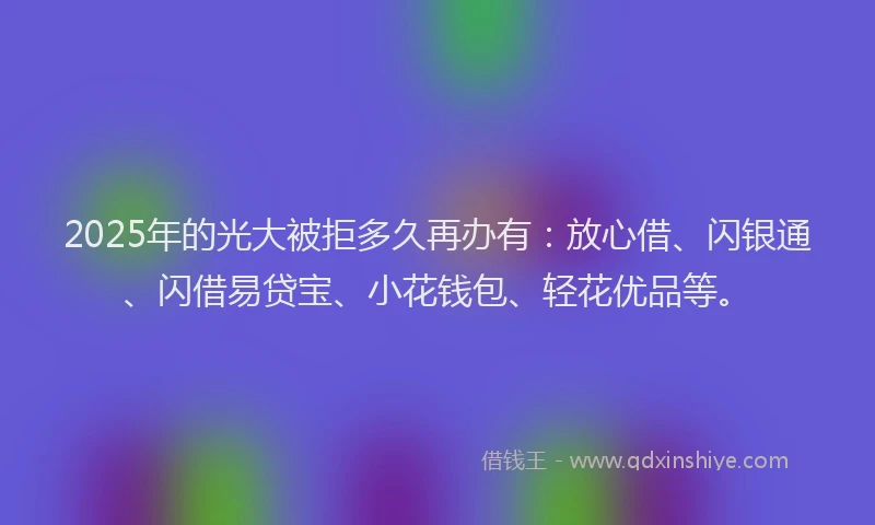 2025年的光大被拒多久再办有：放心借、闪银通、闪借易贷宝、小花钱包、轻花优品等。