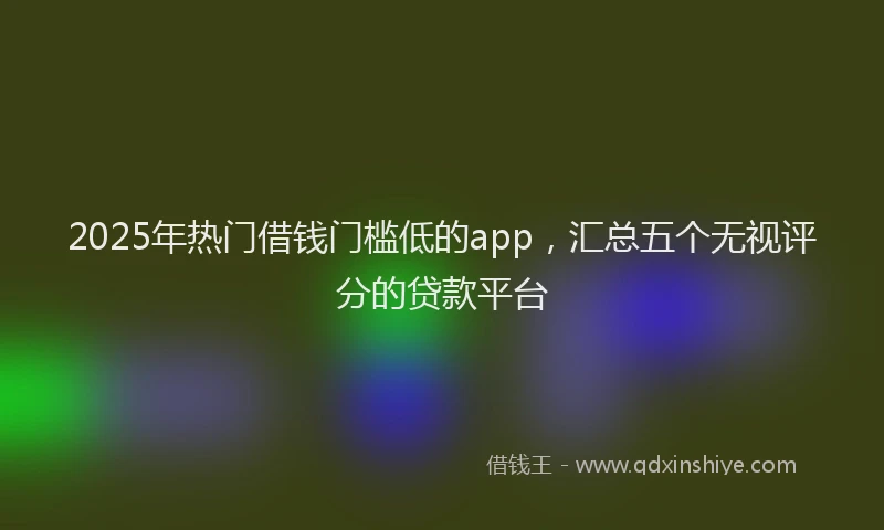 2025年热门借钱门槛低的app，汇总五个无视评分的贷款平台