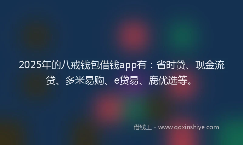 2025年的八戒钱包借钱app有：省时贷、现金流贷、多米易购、e贷易、鹿优选等。