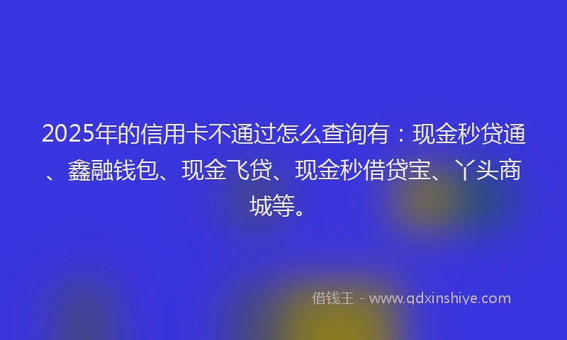 2025年的信用卡不通过怎么查询有：现金秒贷通、鑫融钱包、现金飞贷、现金秒借贷宝、丫头商城等。
