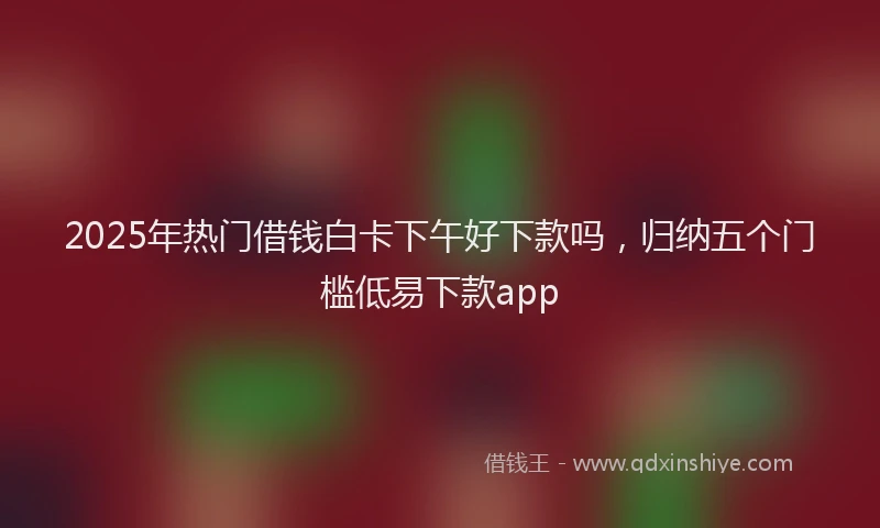2025年热门借钱白卡下午好下款吗，归纳五个门槛低易下款app