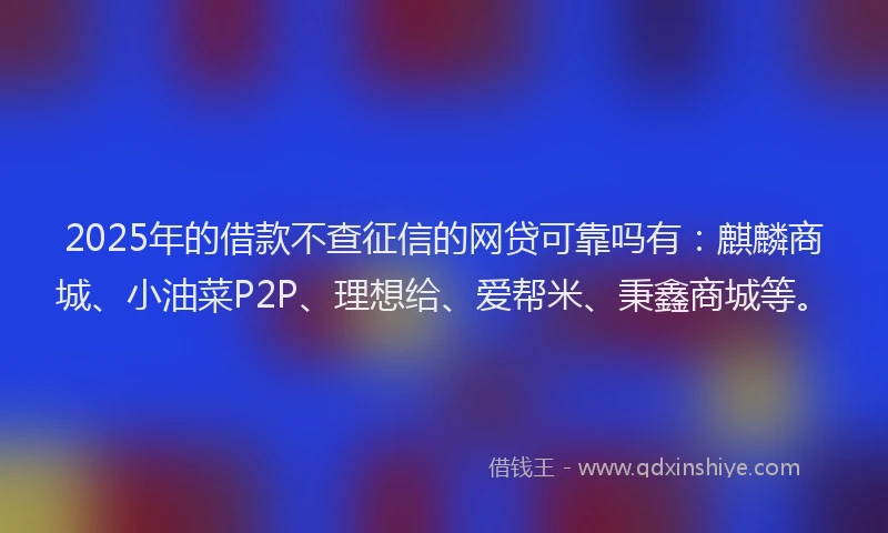 2025年的借款不查征信的网贷可靠吗有：麒麟商城、小油菜P2P、理想给、爱帮米、秉鑫商城等。