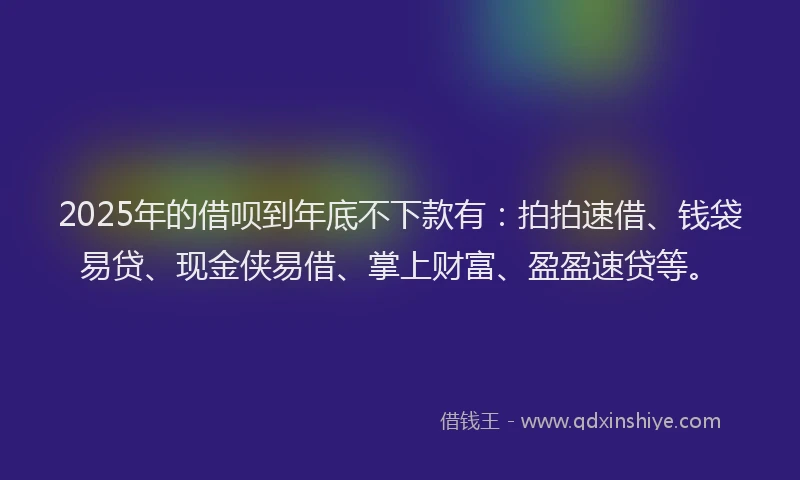 2025年的借呗到年底不下款有：拍拍速借、钱袋易贷、现金侠易借、掌上财富、盈盈速贷等。