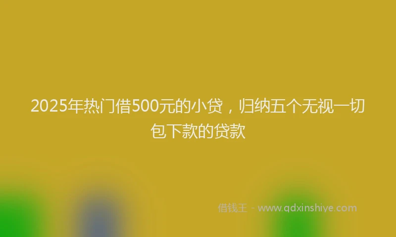 2025年热门借500元的小贷，归纳五个无视一切包下款的贷款