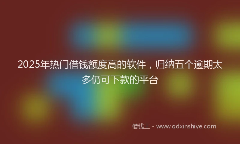 2025年热门借钱额度高的软件，归纳五个逾期太多仍可下款的平台