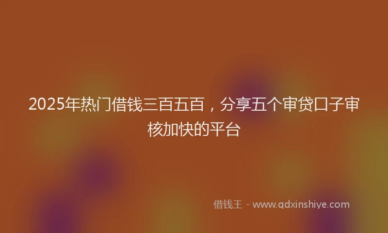 2025年热门借钱三百五百，分享五个审贷口子审核加快的平台