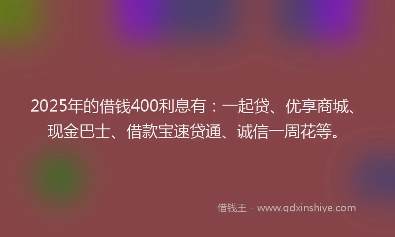 2025年的借钱400利息有：一起贷、优享商城、现金巴士、借款宝速贷通、诚信一周花等。