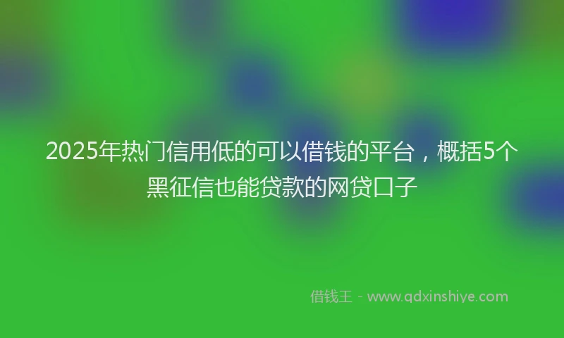 2025年热门信用低的可以借钱的平台，概括5个黑征信也能贷款的网贷口子