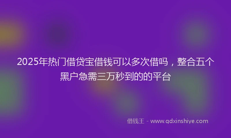 2025年热门借贷宝借钱可以多次借吗，整合五个黑户急需三万秒到的的平台