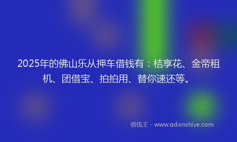 2025年的佛山乐从押车借钱有：桔享花、金帝租机、团借宝、拍拍用、替你速还等。