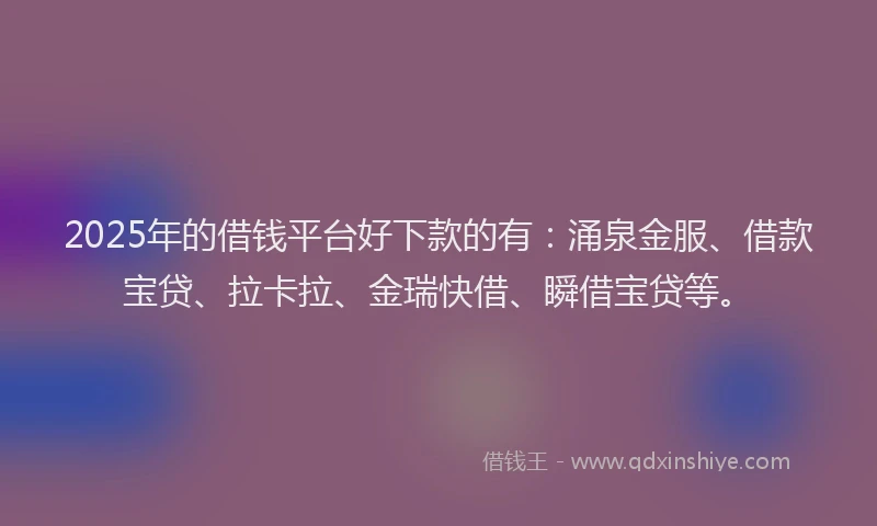 2025年的借钱平台好下款的有：涌泉金服、借款宝贷、拉卡拉、金瑞快借、瞬借宝贷等。