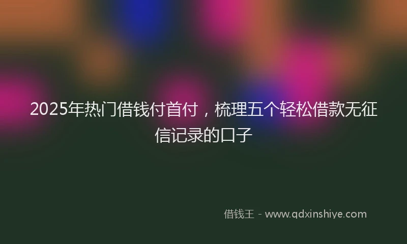 2025年热门借钱付首付，梳理五个轻松借款无征信记录的口子