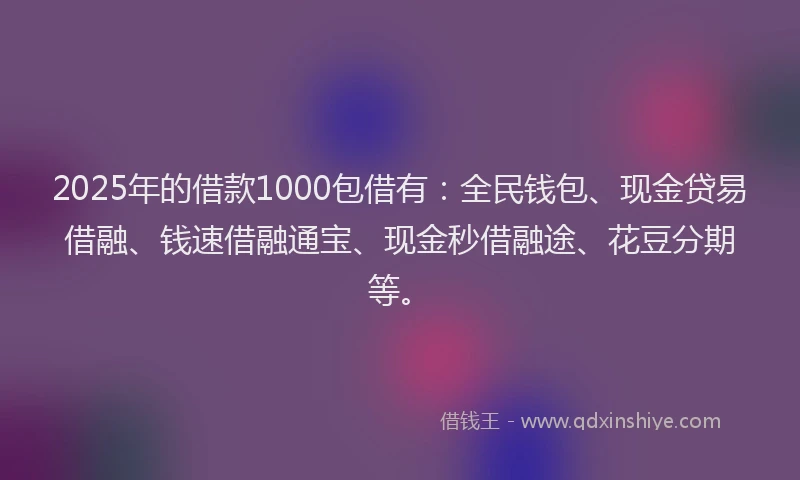 2025年的借款1000包借有：全民钱包、现金贷易借融、钱速借融通宝、现金秒借融途、花豆分期等。