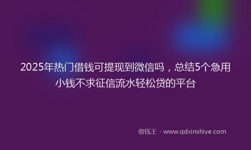 2025年热门借钱可提现到微信吗，总结5个急用小钱不求征信流水轻松贷的平台