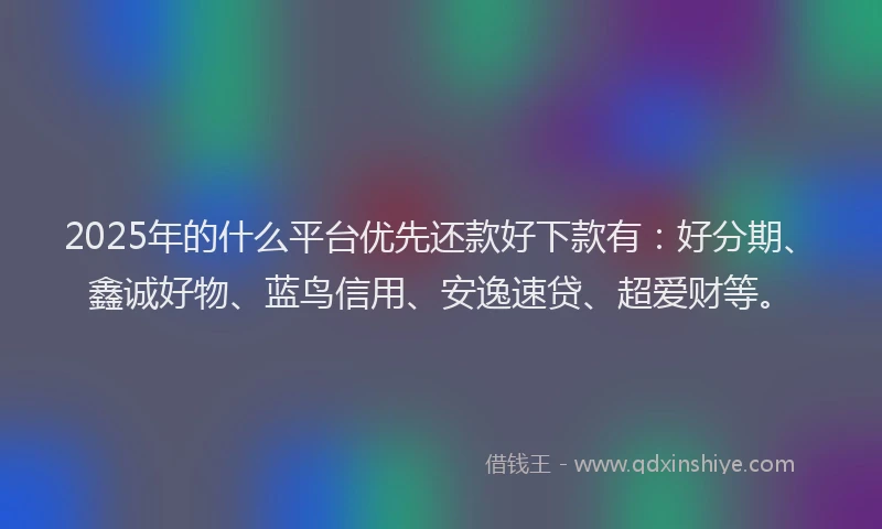 2025年的什么平台优先还款好下款有：好分期、鑫诚好物、蓝鸟信用、安逸速贷、超爱财等。