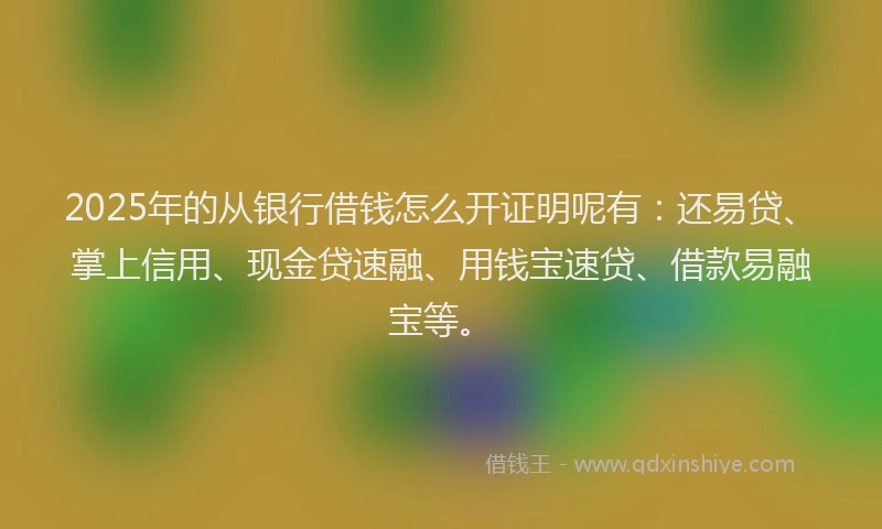 2025年的从银行借钱怎么开证明呢有：还易贷、掌上信用、现金贷速融、用钱宝速贷、借款易融宝等。