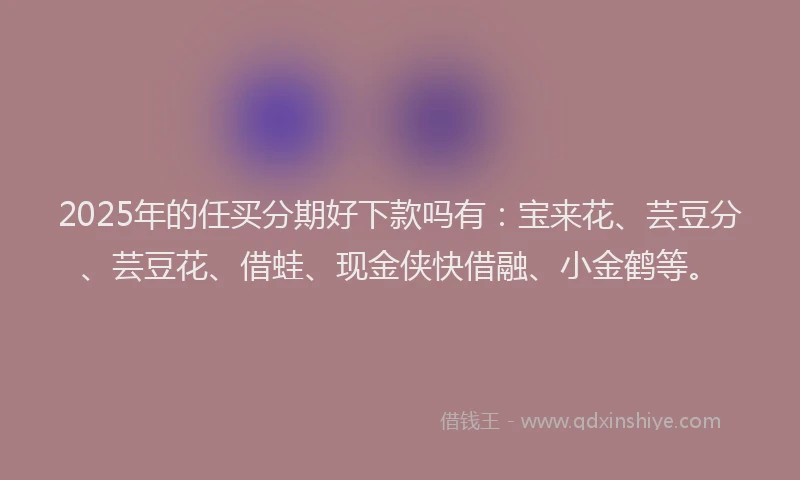 2025年的任买分期好下款吗有：宝来花、芸豆分、芸豆花、借蛙、现金侠快借融、小金鹤等。