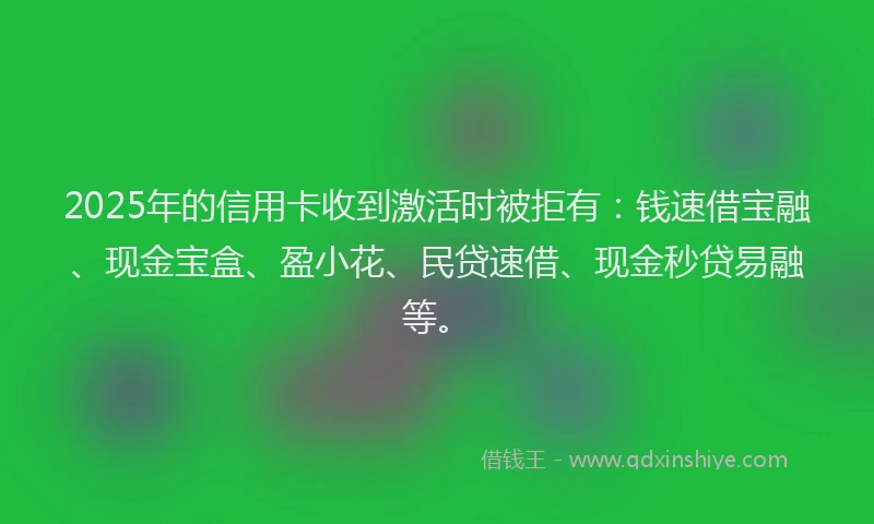 2025年的信用卡收到激活时被拒有：钱速借宝融、现金宝盒、盈小花、民贷速借、现金秒贷易融等。