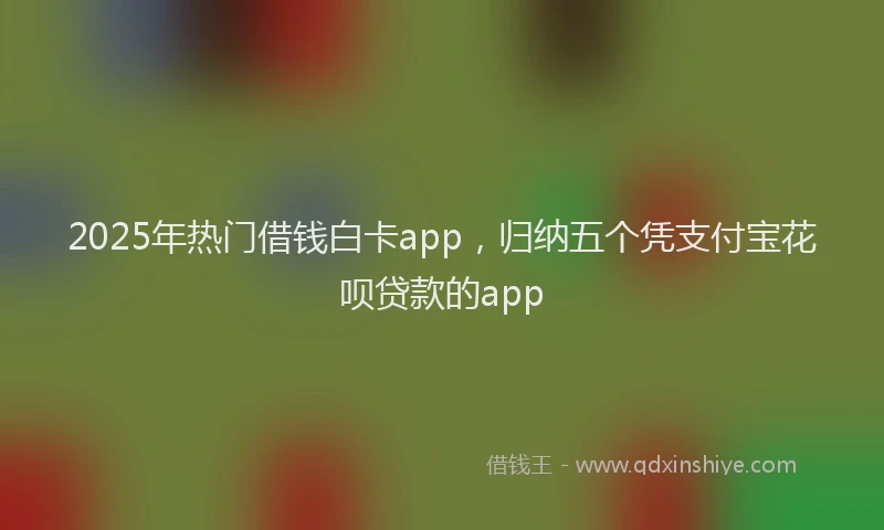2025年热门借钱白卡app，归纳五个凭支付宝花呗贷款的app