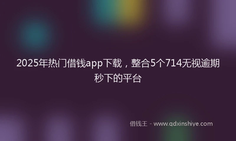 2025年热门借钱app下载，整合5个714无视逾期秒下的平台
