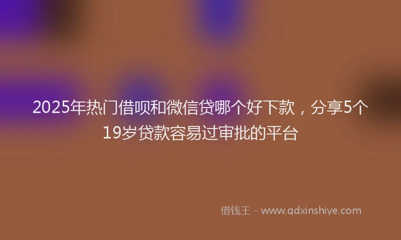 2025年热门借呗和微信贷哪个好下款，分享5个19岁贷款容易过审批的平台
