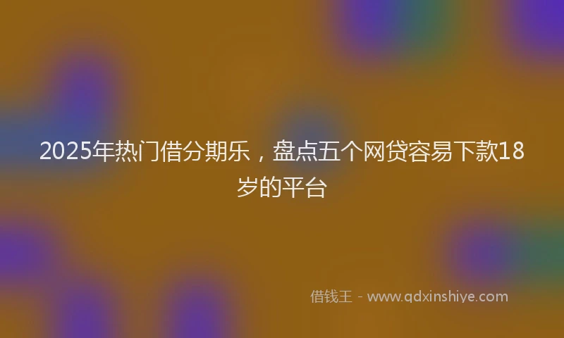 2025年热门借分期乐，盘点五个网贷容易下款18岁的平台
