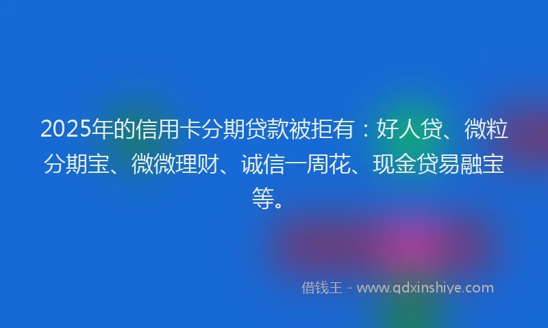 2025年的信用卡分期贷款被拒有：好人贷、微粒分期宝、微微理财、诚信一周花、现金贷易融宝等。