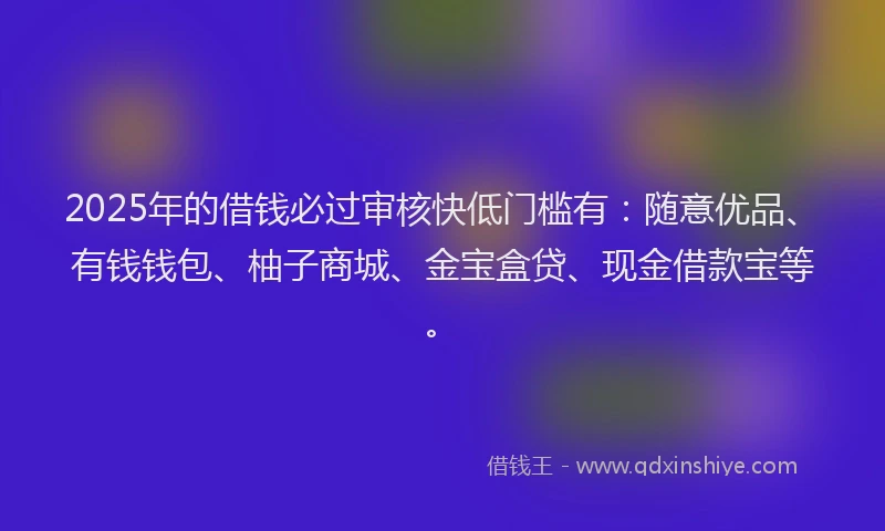 2025年的借钱必过审核快低门槛有：随意优品、有钱钱包、柚子商城、金宝盒贷、现金借款宝等。