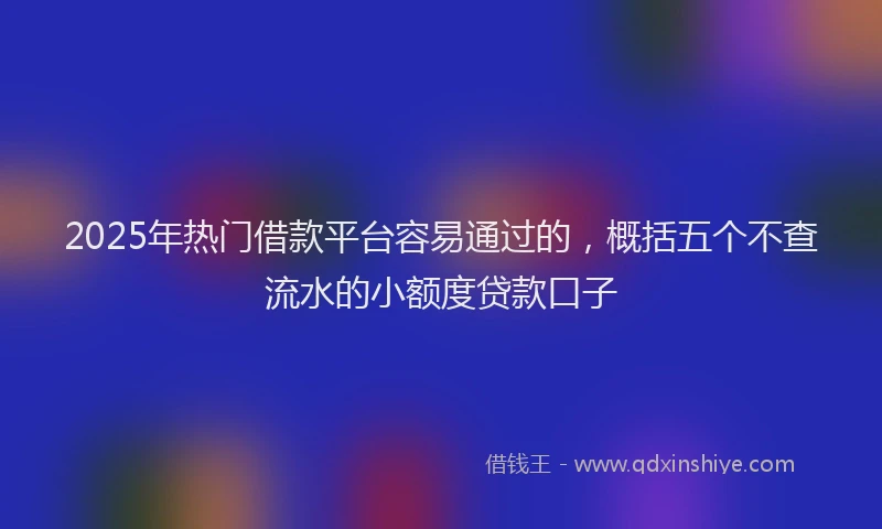 2025年热门借款平台容易通过的，概括五个不查流水的小额度贷款口子