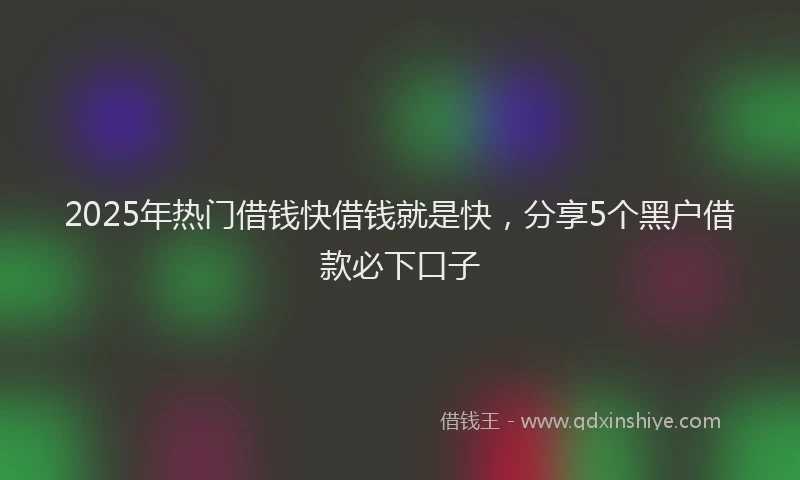 2025年热门借钱快借钱就是快，分享5个黑户借款必下口子