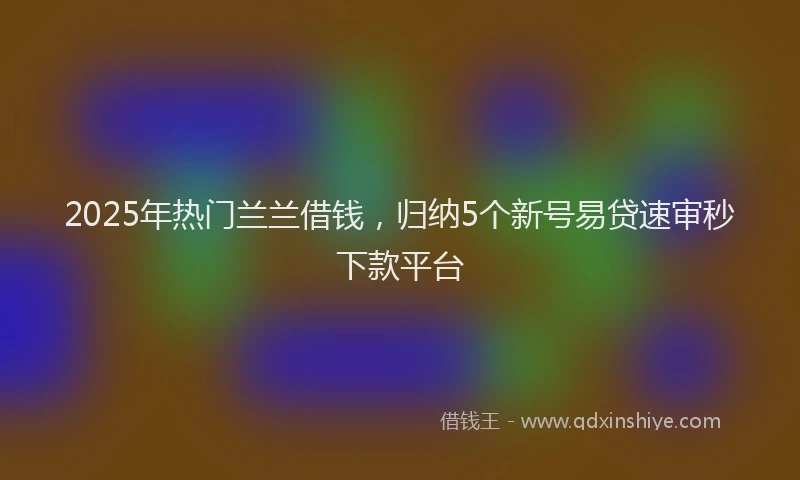 2025年热门兰兰借钱，归纳5个新号易贷速审秒下款平台