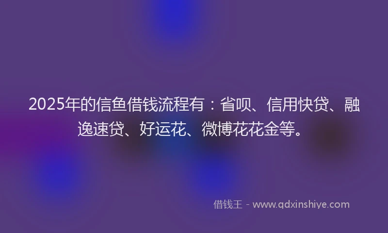 2025年的信鱼借钱流程有：省呗、信用快贷、融逸速贷、好运花、微博花花金等。