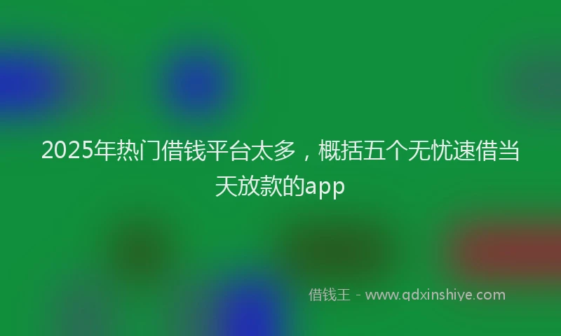 2025年热门借钱平台太多，概括五个无忧速借当天放款的app