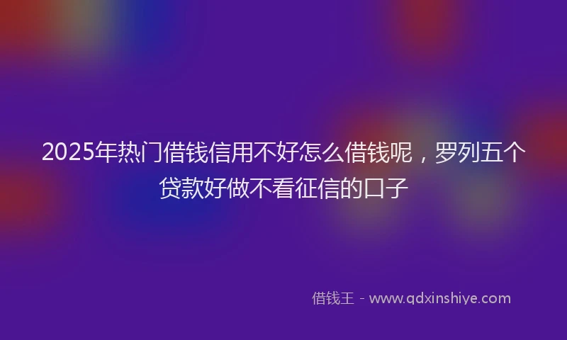 2025年热门借钱信用不好怎么借钱呢，罗列五个贷款好做不看征信的口子