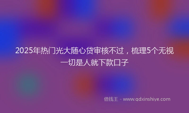 2025年热门光大随心贷审核不过，梳理5个无视一切是人就下款口子